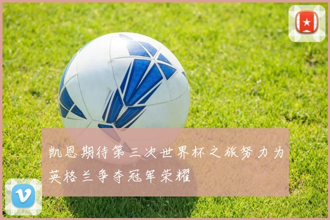 凯恩期待第三次世界杯之旅努力为英格兰争夺冠军荣耀