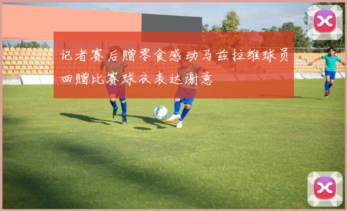 记者赛后赠零食感动马兹拉维球员回赠比赛球衣表达谢意