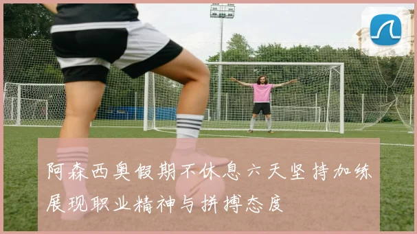 阿森西奥假期不休息六天坚持加练展现职业精神与拼搏态度