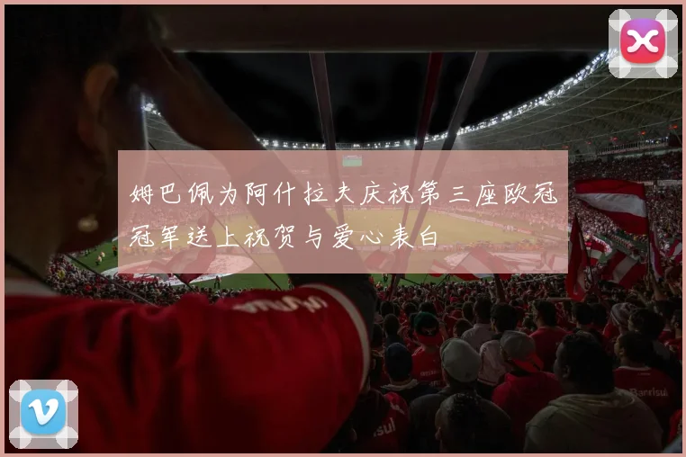 姆巴佩为阿什拉夫庆祝第三座欧冠冠军送上祝贺与爱心表白