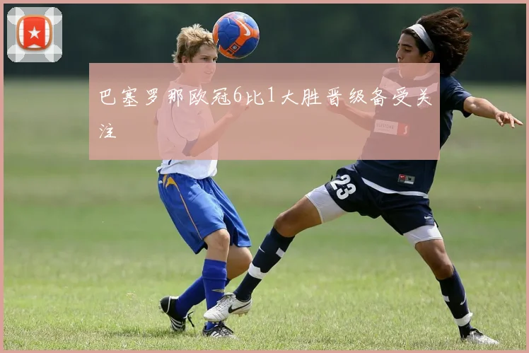 巴塞罗那欧冠6比1大胜晋级备受关注