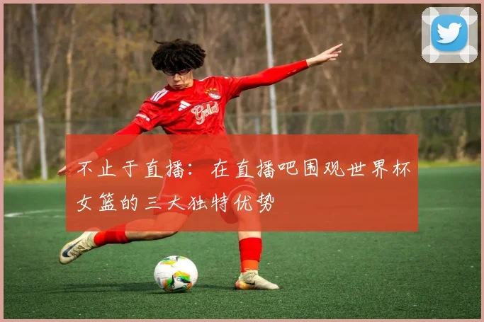 不止于直播：在直播吧围观世界杯女篮的三大独特优势