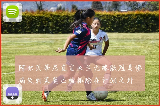 阿尔贝蒂尼直言米兰无缘欧冠是惨痛失利莱奥已被排除在计划之外
