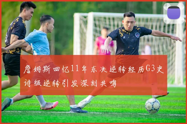 詹姆斯回忆11年东决逆转经历G3史诗级逆转引发深刻共鸣
