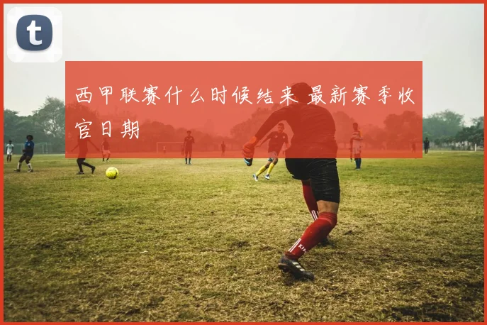 西甲联赛什么时候结来 最新赛季收官日期