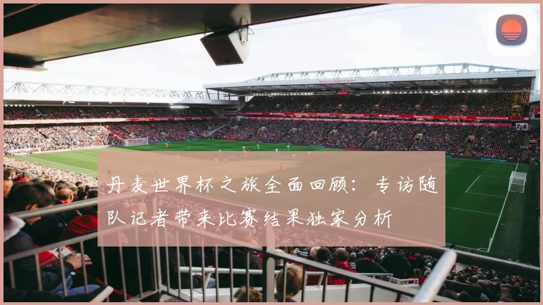 丹麦世界杯之旅全面回顾：专访随队记者带来比赛结果独家分析