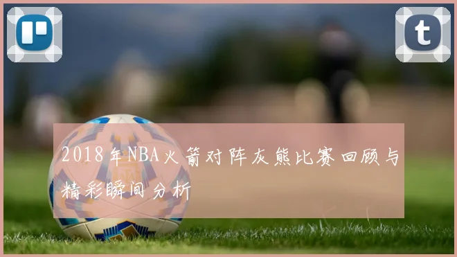 2018年NBA火箭对阵灰熊比赛回顾与精彩瞬间分析