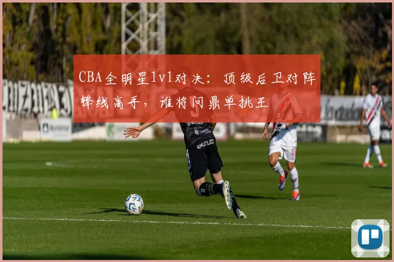CBA全明星1v1对决：顶级后卫对阵锋线高手，谁将问鼎单挑王